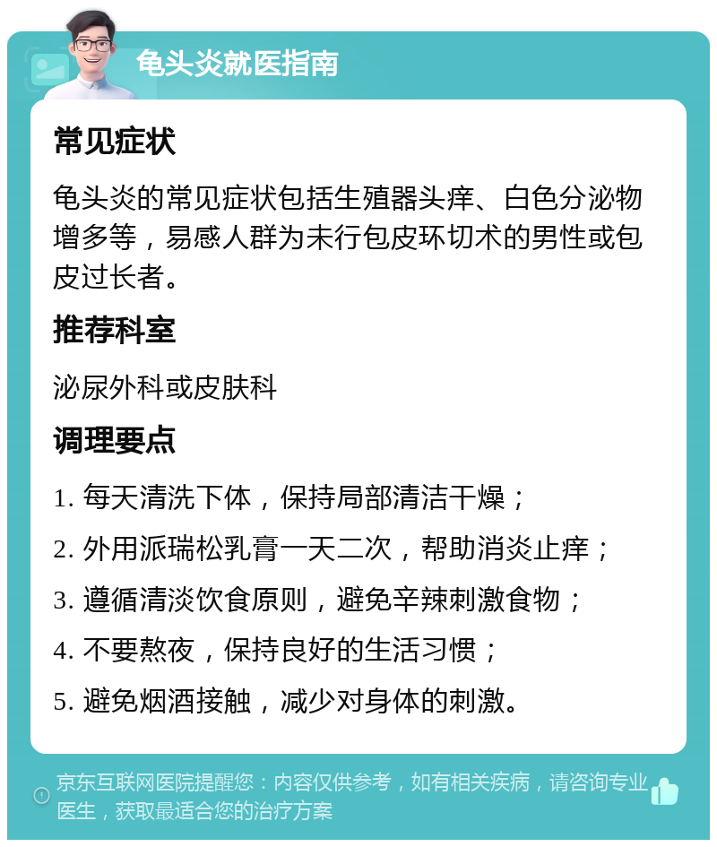 龟头炎就医指南 常见症状 龟头炎的常见症状包括生殖器头痒、白色分泌物增多等，易感人群为未行包皮环切术的男性或包皮过长者。 推荐科室 泌尿外科或皮肤科 调理要点 1. 每天清洗下体，保持局部清洁干燥； 2. 外用派瑞松乳膏一天二次，帮助消炎止痒； 3. 遵循清淡饮食原则，避免辛辣刺激食物； 4. 不要熬夜，保持良好的生活习惯； 5. 避免烟酒接触，减少对身体的刺激。