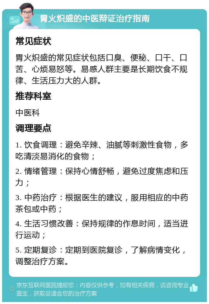 胃火炽盛的中医辩证治疗指南 常见症状 胃火炽盛的常见症状包括口臭、便秘、口干、口苦、心烦易怒等。易感人群主要是长期饮食不规律、生活压力大的人群。 推荐科室 中医科 调理要点 1. 饮食调理：避免辛辣、油腻等刺激性食物，多吃清淡易消化的食物； 2. 情绪管理：保持心情舒畅，避免过度焦虑和压力； 3. 中药治疗：根据医生的建议，服用相应的中药茶包或中药； 4. 生活习惯改善：保持规律的作息时间，适当进行运动； 5. 定期复诊：定期到医院复诊，了解病情变化，调整治疗方案。