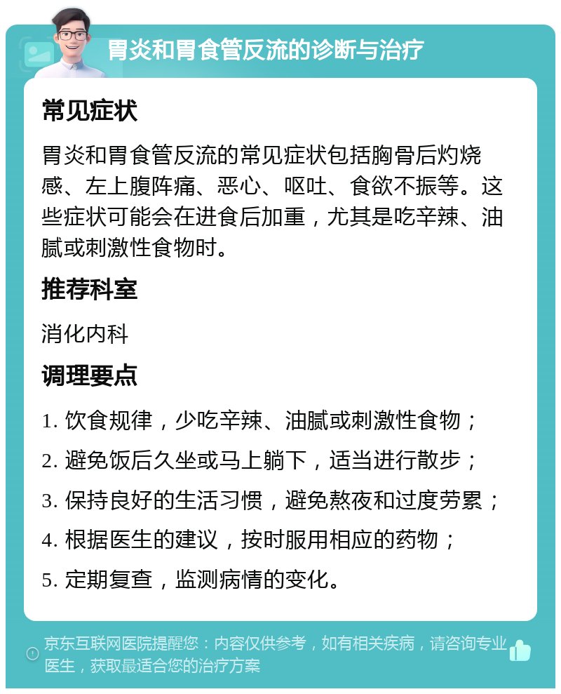 胃炎和胃食管反流的诊断与治疗 常见症状 胃炎和胃食管反流的常见症状包括胸骨后灼烧感、左上腹阵痛、恶心、呕吐、食欲不振等。这些症状可能会在进食后加重，尤其是吃辛辣、油腻或刺激性食物时。 推荐科室 消化内科 调理要点 1. 饮食规律，少吃辛辣、油腻或刺激性食物； 2. 避免饭后久坐或马上躺下，适当进行散步； 3. 保持良好的生活习惯，避免熬夜和过度劳累； 4. 根据医生的建议，按时服用相应的药物； 5. 定期复查，监测病情的变化。