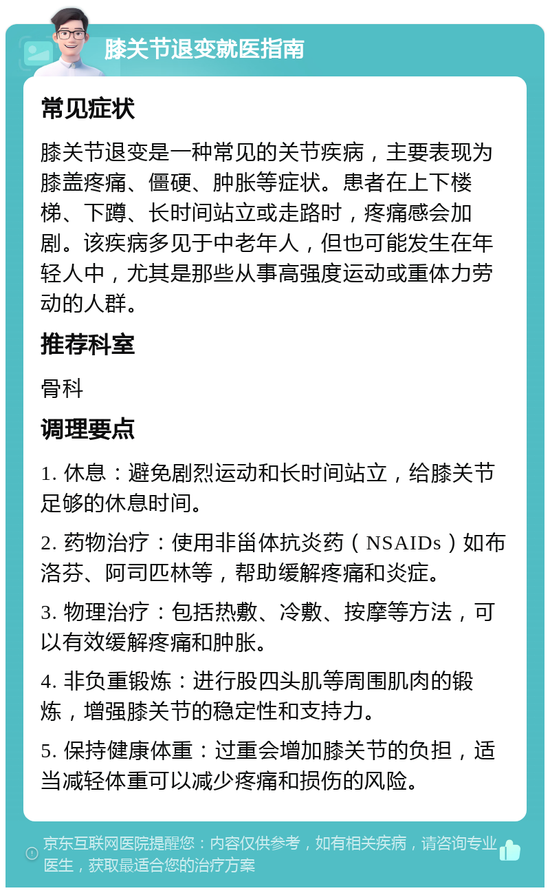 膝关节退变就医指南 常见症状 膝关节退变是一种常见的关节疾病，主要表现为膝盖疼痛、僵硬、肿胀等症状。患者在上下楼梯、下蹲、长时间站立或走路时，疼痛感会加剧。该疾病多见于中老年人，但也可能发生在年轻人中，尤其是那些从事高强度运动或重体力劳动的人群。 推荐科室 骨科 调理要点 1. 休息：避免剧烈运动和长时间站立，给膝关节足够的休息时间。 2. 药物治疗：使用非甾体抗炎药（NSAIDs）如布洛芬、阿司匹林等，帮助缓解疼痛和炎症。 3. 物理治疗：包括热敷、冷敷、按摩等方法，可以有效缓解疼痛和肿胀。 4. 非负重锻炼：进行股四头肌等周围肌肉的锻炼，增强膝关节的稳定性和支持力。 5. 保持健康体重：过重会增加膝关节的负担，适当减轻体重可以减少疼痛和损伤的风险。