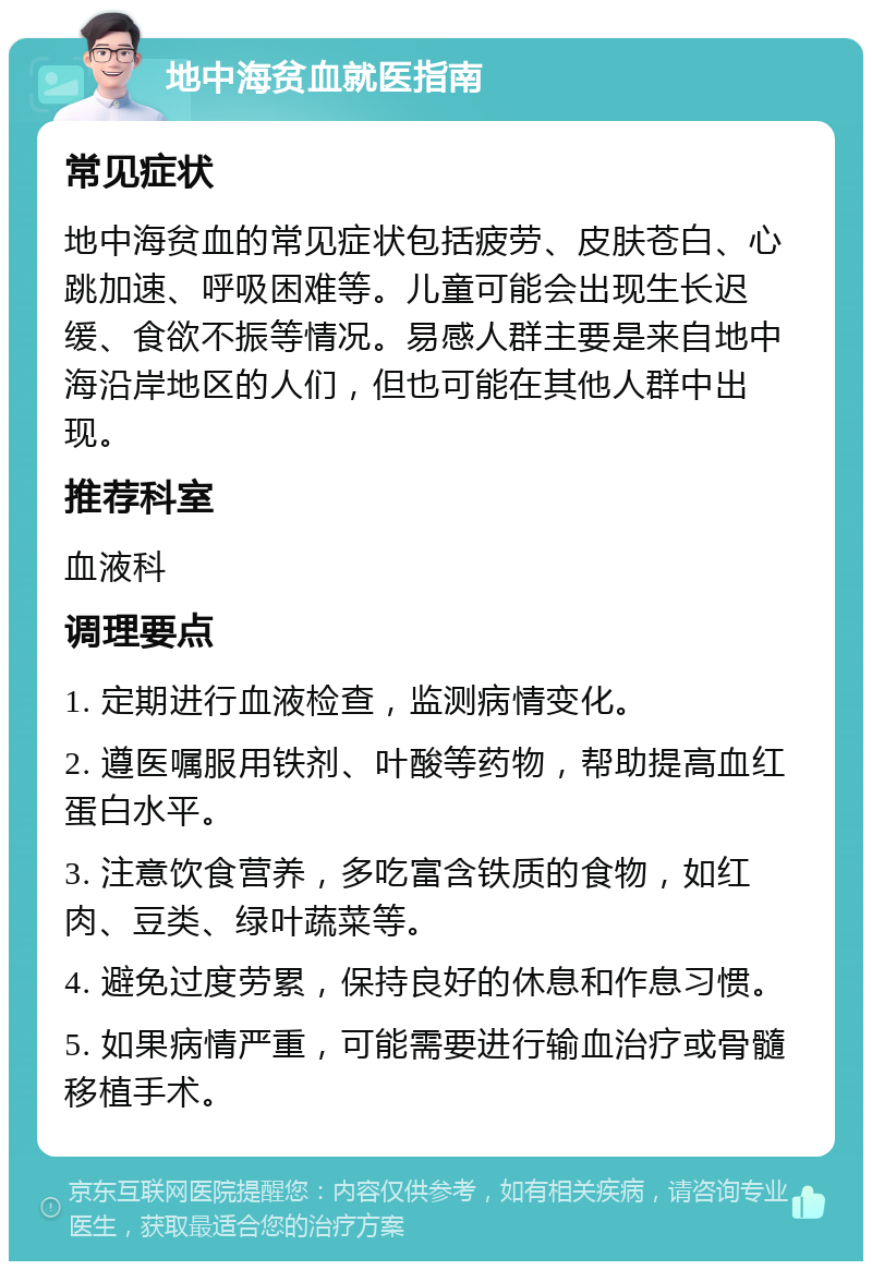 地中海贫血就医指南 常见症状 地中海贫血的常见症状包括疲劳、皮肤苍白、心跳加速、呼吸困难等。儿童可能会出现生长迟缓、食欲不振等情况。易感人群主要是来自地中海沿岸地区的人们，但也可能在其他人群中出现。 推荐科室 血液科 调理要点 1. 定期进行血液检查，监测病情变化。 2. 遵医嘱服用铁剂、叶酸等药物，帮助提高血红蛋白水平。 3. 注意饮食营养，多吃富含铁质的食物，如红肉、豆类、绿叶蔬菜等。 4. 避免过度劳累，保持良好的休息和作息习惯。 5. 如果病情严重，可能需要进行输血治疗或骨髓移植手术。