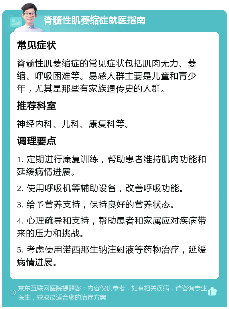 脊髓性肌萎缩症就医指南 常见症状 脊髓性肌萎缩症的常见症状包括肌肉无力、萎缩、呼吸困难等。易感人群主要是儿童和青少年，尤其是那些有家族遗传史的人群。 推荐科室 神经内科、儿科、康复科等。 调理要点 1. 定期进行康复训练，帮助患者维持肌肉功能和延缓病情进展。 2. 使用呼吸机等辅助设备，改善呼吸功能。 3. 给予营养支持，保持良好的营养状态。 4. 心理疏导和支持，帮助患者和家属应对疾病带来的压力和挑战。 5. 考虑使用诺西那生钠注射液等药物治疗，延缓病情进展。