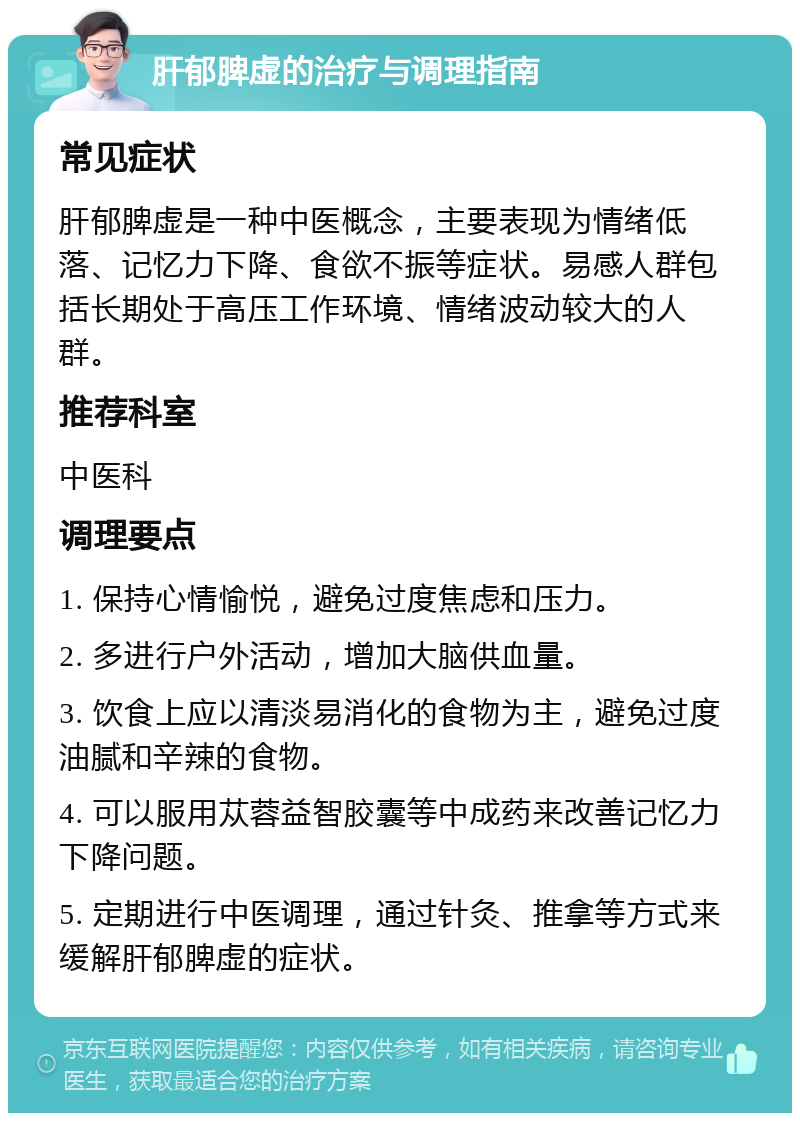 肝郁脾虚的治疗与调理指南 常见症状 肝郁脾虚是一种中医概念，主要表现为情绪低落、记忆力下降、食欲不振等症状。易感人群包括长期处于高压工作环境、情绪波动较大的人群。 推荐科室 中医科 调理要点 1. 保持心情愉悦，避免过度焦虑和压力。 2. 多进行户外活动，增加大脑供血量。 3. 饮食上应以清淡易消化的食物为主，避免过度油腻和辛辣的食物。 4. 可以服用苁蓉益智胶囊等中成药来改善记忆力下降问题。 5. 定期进行中医调理，通过针灸、推拿等方式来缓解肝郁脾虚的症状。