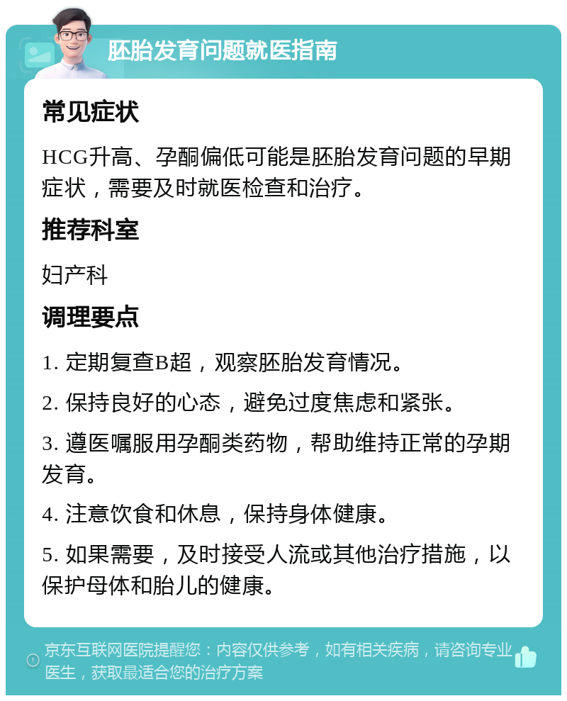 胚胎发育问题就医指南 常见症状 HCG升高、孕酮偏低可能是胚胎发育问题的早期症状，需要及时就医检查和治疗。 推荐科室 妇产科 调理要点 1. 定期复查B超，观察胚胎发育情况。 2. 保持良好的心态，避免过度焦虑和紧张。 3. 遵医嘱服用孕酮类药物，帮助维持正常的孕期发育。 4. 注意饮食和休息，保持身体健康。 5. 如果需要，及时接受人流或其他治疗措施，以保护母体和胎儿的健康。