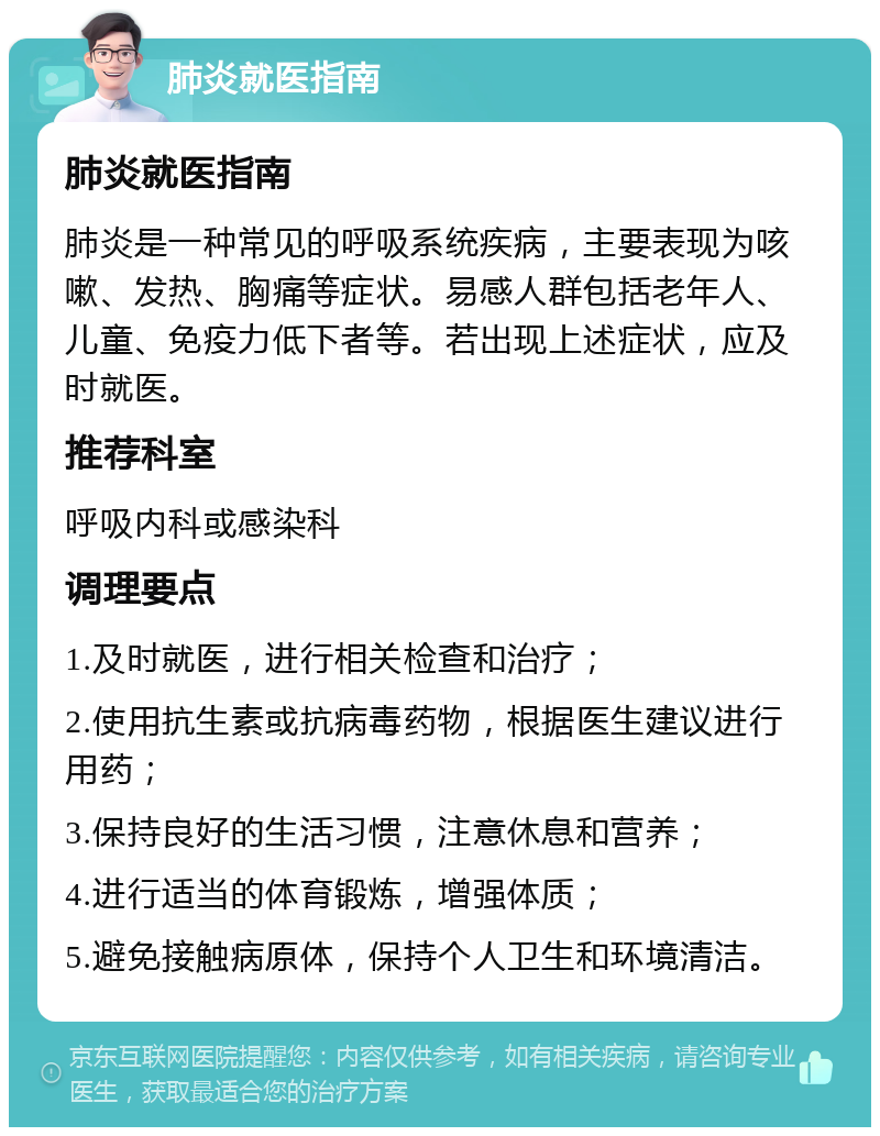 肺炎就医指南 肺炎就医指南 肺炎是一种常见的呼吸系统疾病，主要表现为咳嗽、发热、胸痛等症状。易感人群包括老年人、儿童、免疫力低下者等。若出现上述症状，应及时就医。 推荐科室 呼吸内科或感染科 调理要点 1.及时就医，进行相关检查和治疗； 2.使用抗生素或抗病毒药物，根据医生建议进行用药； 3.保持良好的生活习惯，注意休息和营养； 4.进行适当的体育锻炼，增强体质； 5.避免接触病原体，保持个人卫生和环境清洁。