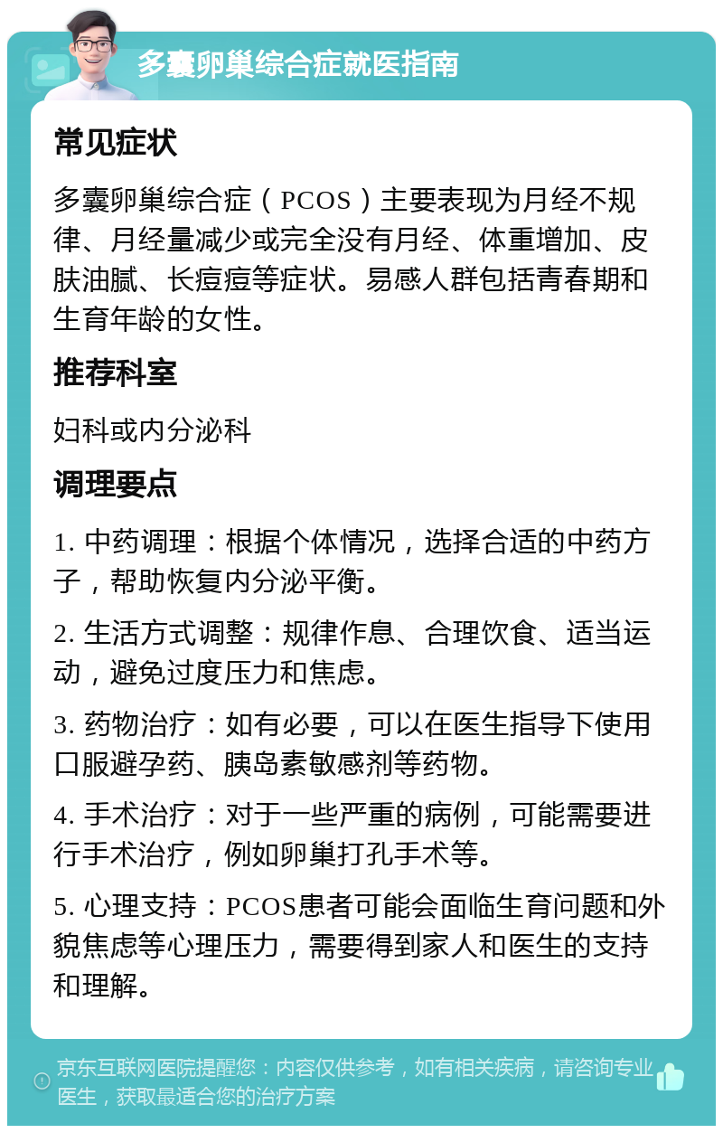 多囊卵巢综合症就医指南 常见症状 多囊卵巢综合症（PCOS）主要表现为月经不规律、月经量减少或完全没有月经、体重增加、皮肤油腻、长痘痘等症状。易感人群包括青春期和生育年龄的女性。 推荐科室 妇科或内分泌科 调理要点 1. 中药调理：根据个体情况，选择合适的中药方子，帮助恢复内分泌平衡。 2. 生活方式调整：规律作息、合理饮食、适当运动，避免过度压力和焦虑。 3. 药物治疗：如有必要，可以在医生指导下使用口服避孕药、胰岛素敏感剂等药物。 4. 手术治疗：对于一些严重的病例，可能需要进行手术治疗，例如卵巢打孔手术等。 5. 心理支持：PCOS患者可能会面临生育问题和外貌焦虑等心理压力，需要得到家人和医生的支持和理解。