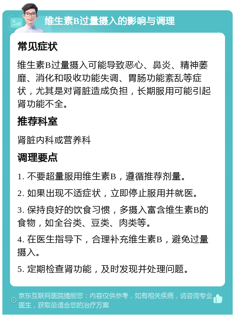 维生素B过量摄入的影响与调理 常见症状 维生素B过量摄入可能导致恶心、鼻炎、精神萎靡、消化和吸收功能失调、胃肠功能紊乱等症状，尤其是对肾脏造成负担，长期服用可能引起肾功能不全。 推荐科室 肾脏内科或营养科 调理要点 1. 不要超量服用维生素B，遵循推荐剂量。 2. 如果出现不适症状，立即停止服用并就医。 3. 保持良好的饮食习惯，多摄入富含维生素B的食物，如全谷类、豆类、肉类等。 4. 在医生指导下，合理补充维生素B，避免过量摄入。 5. 定期检查肾功能，及时发现并处理问题。