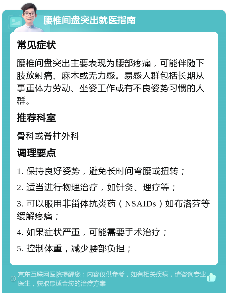 腰椎间盘突出就医指南 常见症状 腰椎间盘突出主要表现为腰部疼痛，可能伴随下肢放射痛、麻木或无力感。易感人群包括长期从事重体力劳动、坐姿工作或有不良姿势习惯的人群。 推荐科室 骨科或脊柱外科 调理要点 1. 保持良好姿势，避免长时间弯腰或扭转； 2. 适当进行物理治疗，如针灸、理疗等； 3. 可以服用非甾体抗炎药（NSAIDs）如布洛芬等缓解疼痛； 4. 如果症状严重，可能需要手术治疗； 5. 控制体重，减少腰部负担；