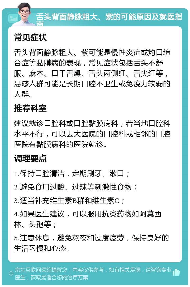 舌头背面静脉粗大、紫的可能原因及就医指南 常见症状 舌头背面静脉粗大、紫可能是慢性炎症或灼口综合症等黏膜病的表现，常见症状包括舌头不舒服、麻木、口干舌燥、舌头两侧红、舌尖红等，易感人群可能是长期口腔不卫生或免疫力较弱的人群。 推荐科室 建议就诊口腔科或口腔黏膜病科，若当地口腔科水平不行，可以去大医院的口腔科或相邻的口腔医院有黏膜病科的医院就诊。 调理要点 1.保持口腔清洁，定期刷牙、漱口； 2.避免食用过酸、过辣等刺激性食物； 3.适当补充维生素B群和维生素C； 4.如果医生建议，可以服用抗炎药物如阿莫西林、头孢等； 5.注意休息，避免熬夜和过度疲劳，保持良好的生活习惯和心态。