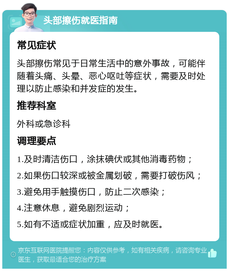 头部擦伤就医指南 常见症状 头部擦伤常见于日常生活中的意外事故，可能伴随着头痛、头晕、恶心呕吐等症状，需要及时处理以防止感染和并发症的发生。 推荐科室 外科或急诊科 调理要点 1.及时清洁伤口，涂抹碘伏或其他消毒药物； 2.如果伤口较深或被金属划破，需要打破伤风； 3.避免用手触摸伤口，防止二次感染； 4.注意休息，避免剧烈运动； 5.如有不适或症状加重，应及时就医。