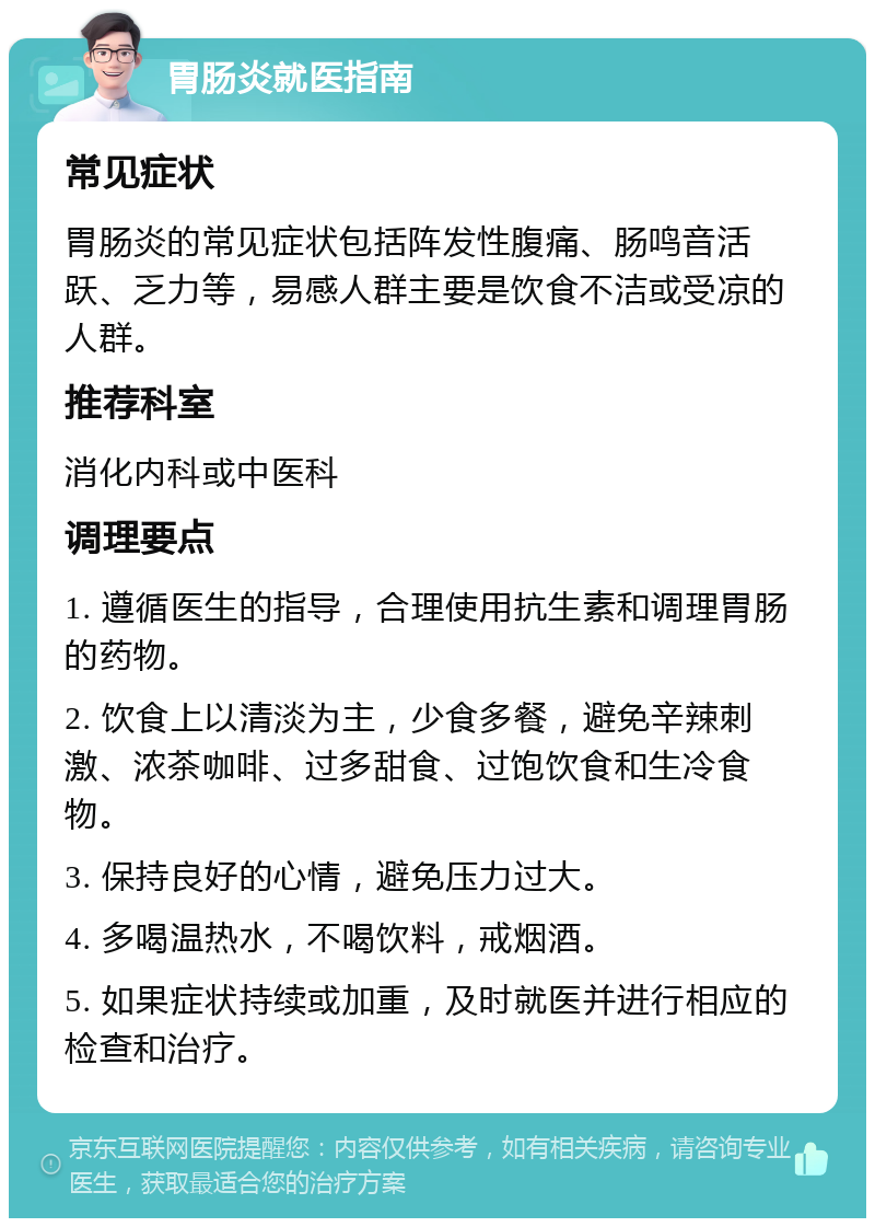 胃肠炎就医指南 常见症状 胃肠炎的常见症状包括阵发性腹痛、肠鸣音活跃、乏力等，易感人群主要是饮食不洁或受凉的人群。 推荐科室 消化内科或中医科 调理要点 1. 遵循医生的指导，合理使用抗生素和调理胃肠的药物。 2. 饮食上以清淡为主，少食多餐，避免辛辣刺激、浓茶咖啡、过多甜食、过饱饮食和生冷食物。 3. 保持良好的心情，避免压力过大。 4. 多喝温热水，不喝饮料，戒烟酒。 5. 如果症状持续或加重，及时就医并进行相应的检查和治疗。