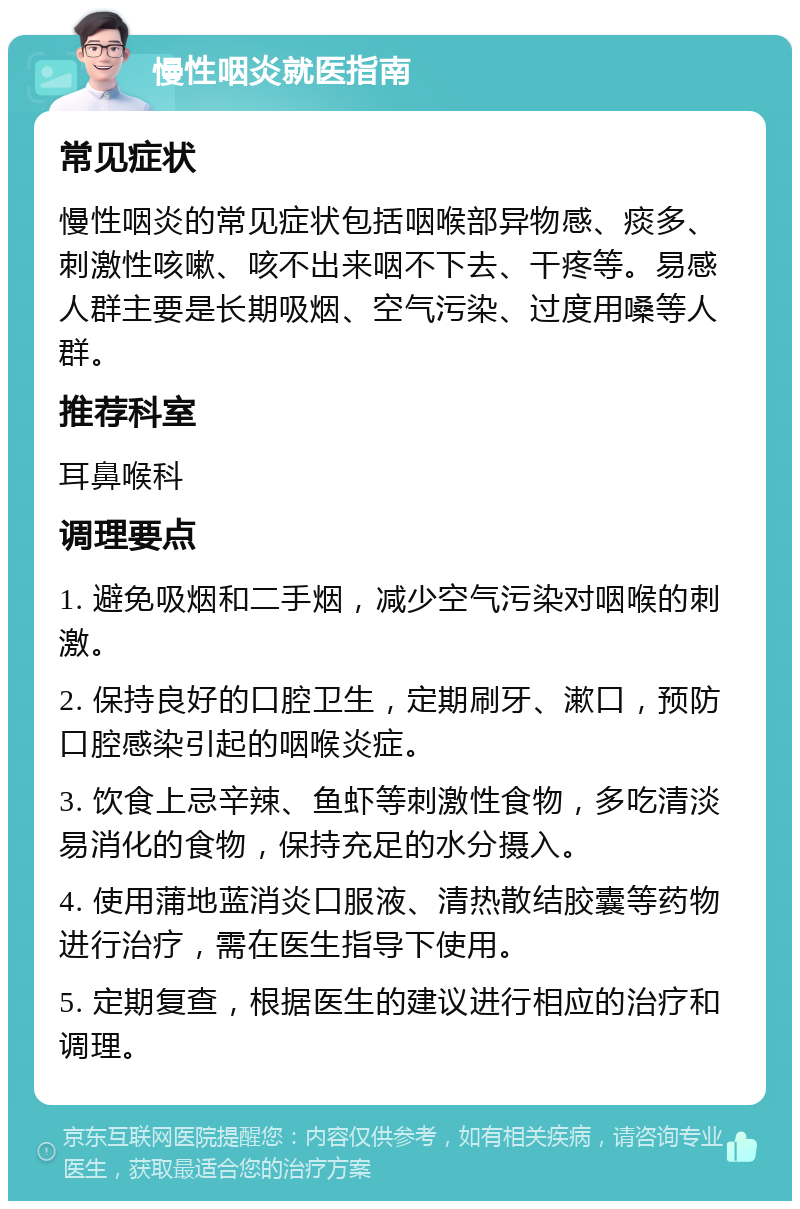 慢性咽炎就医指南 常见症状 慢性咽炎的常见症状包括咽喉部异物感、痰多、刺激性咳嗽、咳不出来咽不下去、干疼等。易感人群主要是长期吸烟、空气污染、过度用嗓等人群。 推荐科室 耳鼻喉科 调理要点 1. 避免吸烟和二手烟，减少空气污染对咽喉的刺激。 2. 保持良好的口腔卫生，定期刷牙、漱口，预防口腔感染引起的咽喉炎症。 3. 饮食上忌辛辣、鱼虾等刺激性食物，多吃清淡易消化的食物，保持充足的水分摄入。 4. 使用蒲地蓝消炎口服液、清热散结胶囊等药物进行治疗，需在医生指导下使用。 5. 定期复查，根据医生的建议进行相应的治疗和调理。