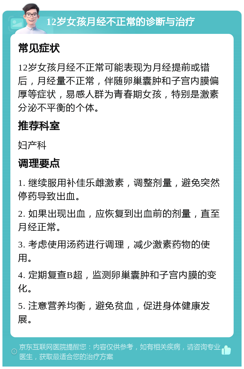 12岁女孩月经不正常的诊断与治疗 常见症状 12岁女孩月经不正常可能表现为月经提前或错后，月经量不正常，伴随卵巢囊肿和子宫内膜偏厚等症状，易感人群为青春期女孩，特别是激素分泌不平衡的个体。 推荐科室 妇产科 调理要点 1. 继续服用补佳乐雌激素，调整剂量，避免突然停药导致出血。 2. 如果出现出血，应恢复到出血前的剂量，直至月经正常。 3. 考虑使用汤药进行调理，减少激素药物的使用。 4. 定期复查B超，监测卵巢囊肿和子宫内膜的变化。 5. 注意营养均衡，避免贫血，促进身体健康发展。