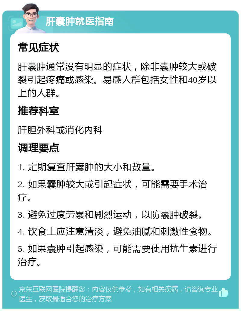 肝囊肿就医指南 常见症状 肝囊肿通常没有明显的症状，除非囊肿较大或破裂引起疼痛或感染。易感人群包括女性和40岁以上的人群。 推荐科室 肝胆外科或消化内科 调理要点 1. 定期复查肝囊肿的大小和数量。 2. 如果囊肿较大或引起症状，可能需要手术治疗。 3. 避免过度劳累和剧烈运动，以防囊肿破裂。 4. 饮食上应注意清淡，避免油腻和刺激性食物。 5. 如果囊肿引起感染，可能需要使用抗生素进行治疗。