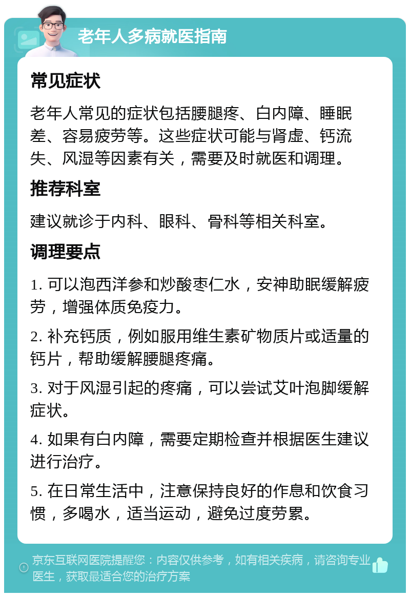 老年人多病就医指南 常见症状 老年人常见的症状包括腰腿疼、白内障、睡眠差、容易疲劳等。这些症状可能与肾虚、钙流失、风湿等因素有关，需要及时就医和调理。 推荐科室 建议就诊于内科、眼科、骨科等相关科室。 调理要点 1. 可以泡西洋参和炒酸枣仁水，安神助眠缓解疲劳，增强体质免疫力。 2. 补充钙质，例如服用维生素矿物质片或适量的钙片，帮助缓解腰腿疼痛。 3. 对于风湿引起的疼痛，可以尝试艾叶泡脚缓解症状。 4. 如果有白内障，需要定期检查并根据医生建议进行治疗。 5. 在日常生活中，注意保持良好的作息和饮食习惯，多喝水，适当运动，避免过度劳累。