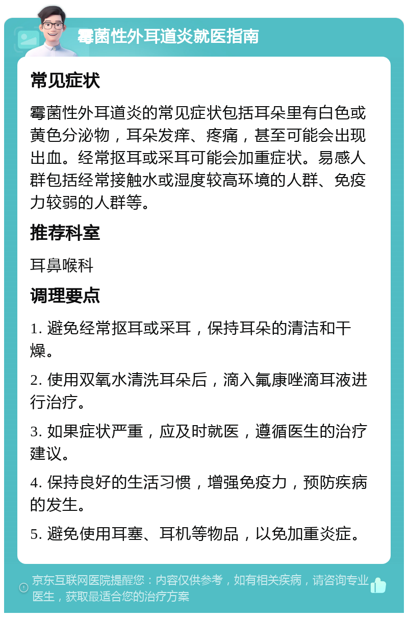 霉菌性外耳道炎就医指南 常见症状 霉菌性外耳道炎的常见症状包括耳朵里有白色或黄色分泌物，耳朵发痒、疼痛，甚至可能会出现出血。经常抠耳或采耳可能会加重症状。易感人群包括经常接触水或湿度较高环境的人群、免疫力较弱的人群等。 推荐科室 耳鼻喉科 调理要点 1. 避免经常抠耳或采耳，保持耳朵的清洁和干燥。 2. 使用双氧水清洗耳朵后，滴入氟康唑滴耳液进行治疗。 3. 如果症状严重，应及时就医，遵循医生的治疗建议。 4. 保持良好的生活习惯，增强免疫力，预防疾病的发生。 5. 避免使用耳塞、耳机等物品，以免加重炎症。