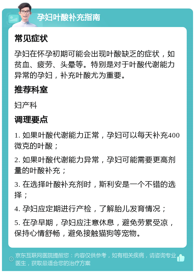 孕妇叶酸补充指南 常见症状 孕妇在怀孕初期可能会出现叶酸缺乏的症状，如贫血、疲劳、头晕等。特别是对于叶酸代谢能力异常的孕妇，补充叶酸尤为重要。 推荐科室 妇产科 调理要点 1. 如果叶酸代谢能力正常，孕妇可以每天补充400微克的叶酸； 2. 如果叶酸代谢能力异常，孕妇可能需要更高剂量的叶酸补充； 3. 在选择叶酸补充剂时，斯利安是一个不错的选择； 4. 孕妇应定期进行产检，了解胎儿发育情况； 5. 在孕早期，孕妇应注意休息，避免劳累受凉，保持心情舒畅，避免接触猫狗等宠物。