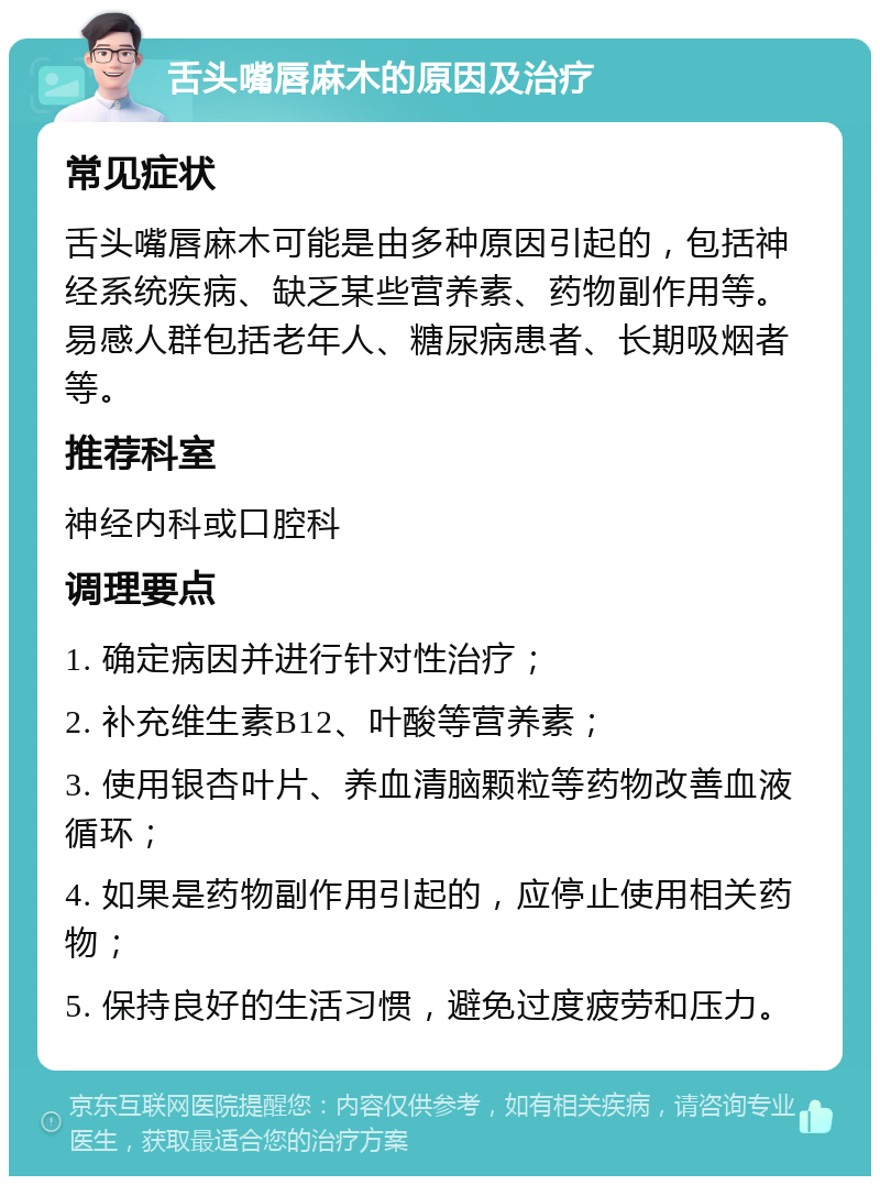 舌头嘴唇麻木的原因及治疗 常见症状 舌头嘴唇麻木可能是由多种原因引起的，包括神经系统疾病、缺乏某些营养素、药物副作用等。易感人群包括老年人、糖尿病患者、长期吸烟者等。 推荐科室 神经内科或口腔科 调理要点 1. 确定病因并进行针对性治疗； 2. 补充维生素B12、叶酸等营养素； 3. 使用银杏叶片、养血清脑颗粒等药物改善血液循环； 4. 如果是药物副作用引起的，应停止使用相关药物； 5. 保持良好的生活习惯，避免过度疲劳和压力。