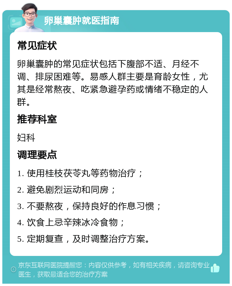 卵巢囊肿就医指南 常见症状 卵巢囊肿的常见症状包括下腹部不适、月经不调、排尿困难等。易感人群主要是育龄女性，尤其是经常熬夜、吃紧急避孕药或情绪不稳定的人群。 推荐科室 妇科 调理要点 1. 使用桂枝茯苓丸等药物治疗； 2. 避免剧烈运动和同房； 3. 不要熬夜，保持良好的作息习惯； 4. 饮食上忌辛辣冰冷食物； 5. 定期复查，及时调整治疗方案。