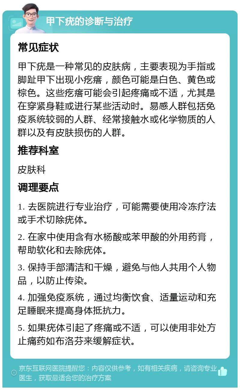 甲下疣的诊断与治疗 常见症状 甲下疣是一种常见的皮肤病，主要表现为手指或脚趾甲下出现小疙瘩，颜色可能是白色、黄色或棕色。这些疙瘩可能会引起疼痛或不适，尤其是在穿紧身鞋或进行某些活动时。易感人群包括免疫系统较弱的人群、经常接触水或化学物质的人群以及有皮肤损伤的人群。 推荐科室 皮肤科 调理要点 1. 去医院进行专业治疗，可能需要使用冷冻疗法或手术切除疣体。 2. 在家中使用含有水杨酸或苯甲酸的外用药膏，帮助软化和去除疣体。 3. 保持手部清洁和干燥，避免与他人共用个人物品，以防止传染。 4. 加强免疫系统，通过均衡饮食、适量运动和充足睡眠来提高身体抵抗力。 5. 如果疣体引起了疼痛或不适，可以使用非处方止痛药如布洛芬来缓解症状。