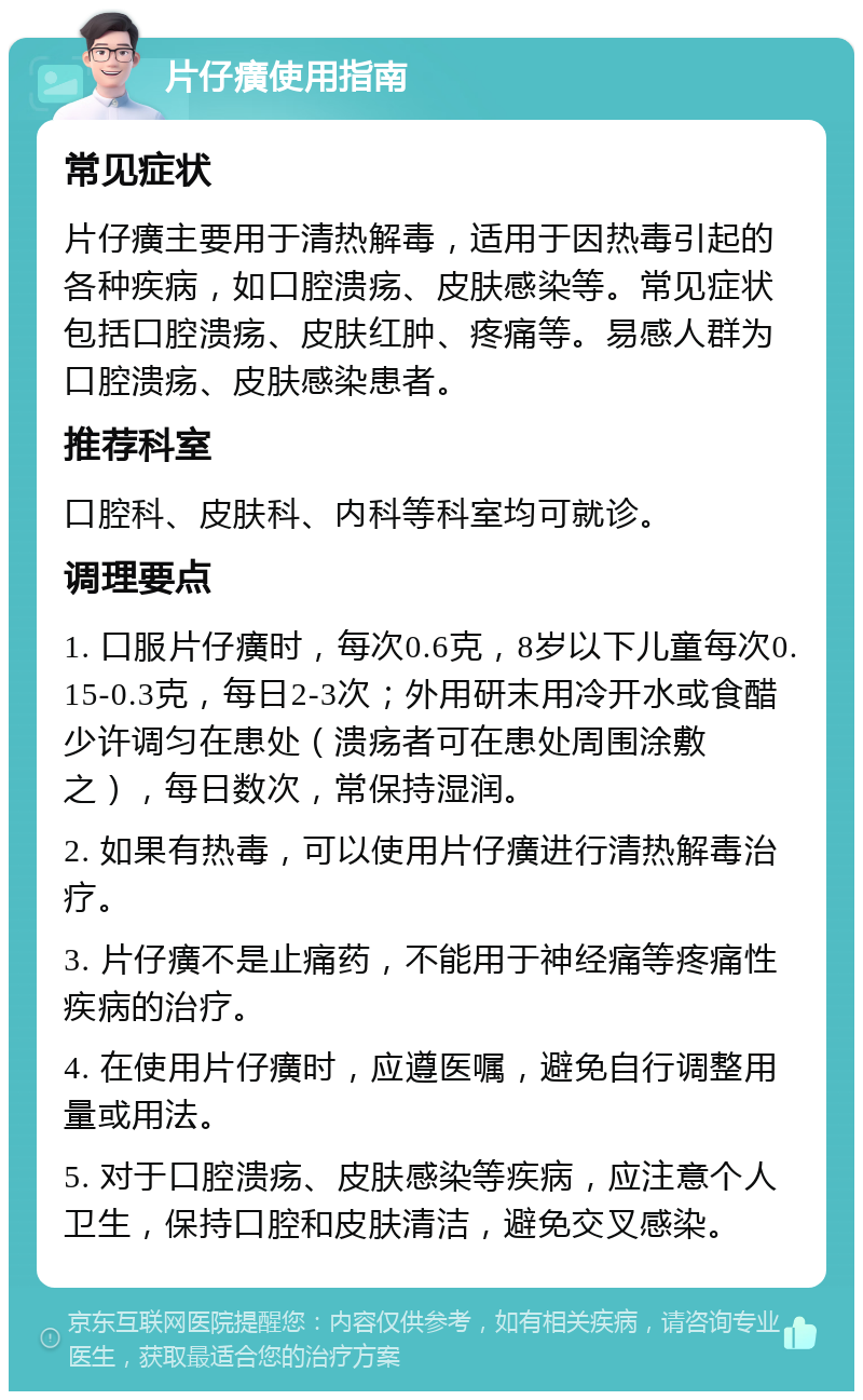 片仔癀使用指南 常见症状 片仔癀主要用于清热解毒，适用于因热毒引起的各种疾病，如口腔溃疡、皮肤感染等。常见症状包括口腔溃疡、皮肤红肿、疼痛等。易感人群为口腔溃疡、皮肤感染患者。 推荐科室 口腔科、皮肤科、内科等科室均可就诊。 调理要点 1. 口服片仔癀时，每次0.6克，8岁以下儿童每次0.15-0.3克，每日2-3次；外用研末用冷开水或食醋少许调匀在患处（溃疡者可在患处周围涂敷之），每日数次，常保持湿润。 2. 如果有热毒，可以使用片仔癀进行清热解毒治疗。 3. 片仔癀不是止痛药，不能用于神经痛等疼痛性疾病的治疗。 4. 在使用片仔癀时，应遵医嘱，避免自行调整用量或用法。 5. 对于口腔溃疡、皮肤感染等疾病，应注意个人卫生，保持口腔和皮肤清洁，避免交叉感染。