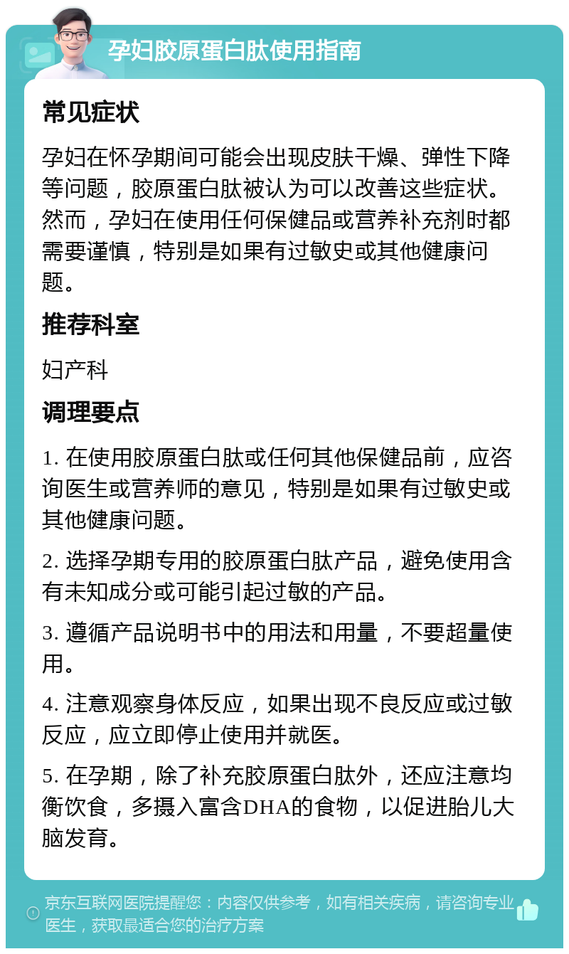 孕妇胶原蛋白肽使用指南 常见症状 孕妇在怀孕期间可能会出现皮肤干燥、弹性下降等问题，胶原蛋白肽被认为可以改善这些症状。然而，孕妇在使用任何保健品或营养补充剂时都需要谨慎，特别是如果有过敏史或其他健康问题。 推荐科室 妇产科 调理要点 1. 在使用胶原蛋白肽或任何其他保健品前，应咨询医生或营养师的意见，特别是如果有过敏史或其他健康问题。 2. 选择孕期专用的胶原蛋白肽产品，避免使用含有未知成分或可能引起过敏的产品。 3. 遵循产品说明书中的用法和用量，不要超量使用。 4. 注意观察身体反应，如果出现不良反应或过敏反应，应立即停止使用并就医。 5. 在孕期，除了补充胶原蛋白肽外，还应注意均衡饮食，多摄入富含DHA的食物，以促进胎儿大脑发育。