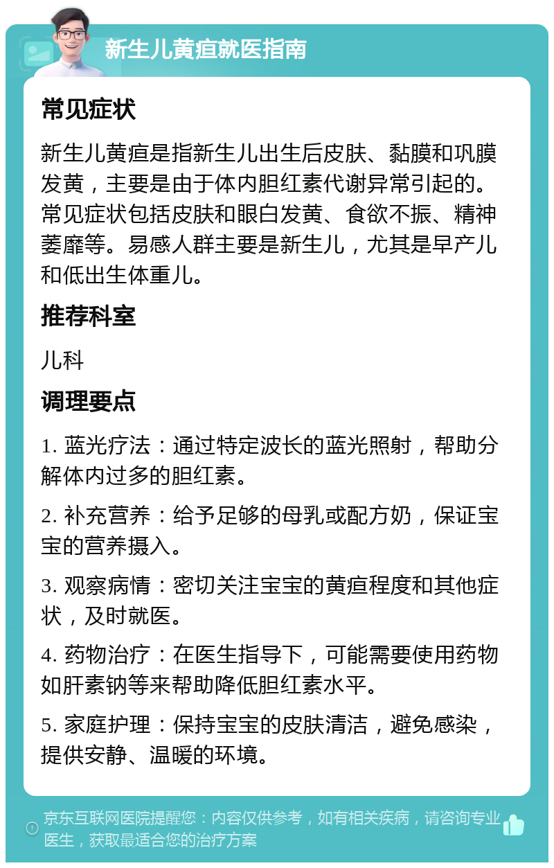 新生儿黄疸就医指南 常见症状 新生儿黄疸是指新生儿出生后皮肤、黏膜和巩膜发黄，主要是由于体内胆红素代谢异常引起的。常见症状包括皮肤和眼白发黄、食欲不振、精神萎靡等。易感人群主要是新生儿，尤其是早产儿和低出生体重儿。 推荐科室 儿科 调理要点 1. 蓝光疗法：通过特定波长的蓝光照射，帮助分解体内过多的胆红素。 2. 补充营养：给予足够的母乳或配方奶，保证宝宝的营养摄入。 3. 观察病情：密切关注宝宝的黄疸程度和其他症状，及时就医。 4. 药物治疗：在医生指导下，可能需要使用药物如肝素钠等来帮助降低胆红素水平。 5. 家庭护理：保持宝宝的皮肤清洁，避免感染，提供安静、温暖的环境。