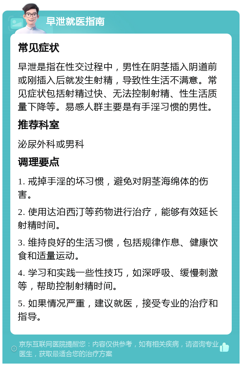 早泄就医指南 常见症状 早泄是指在性交过程中，男性在阴茎插入阴道前或刚插入后就发生射精，导致性生活不满意。常见症状包括射精过快、无法控制射精、性生活质量下降等。易感人群主要是有手淫习惯的男性。 推荐科室 泌尿外科或男科 调理要点 1. 戒掉手淫的坏习惯，避免对阴茎海绵体的伤害。 2. 使用达泊西汀等药物进行治疗，能够有效延长射精时间。 3. 维持良好的生活习惯，包括规律作息、健康饮食和适量运动。 4. 学习和实践一些性技巧，如深呼吸、缓慢刺激等，帮助控制射精时间。 5. 如果情况严重，建议就医，接受专业的治疗和指导。