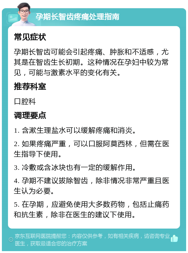 孕期长智齿疼痛处理指南 常见症状 孕期长智齿可能会引起疼痛、肿胀和不适感，尤其是在智齿生长初期。这种情况在孕妇中较为常见，可能与激素水平的变化有关。 推荐科室 口腔科 调理要点 1. 含漱生理盐水可以缓解疼痛和消炎。 2. 如果疼痛严重，可以口服阿莫西林，但需在医生指导下使用。 3. 冷敷或含冰块也有一定的缓解作用。 4. 孕期不建议拔除智齿，除非情况非常严重且医生认为必要。 5. 在孕期，应避免使用大多数药物，包括止痛药和抗生素，除非在医生的建议下使用。