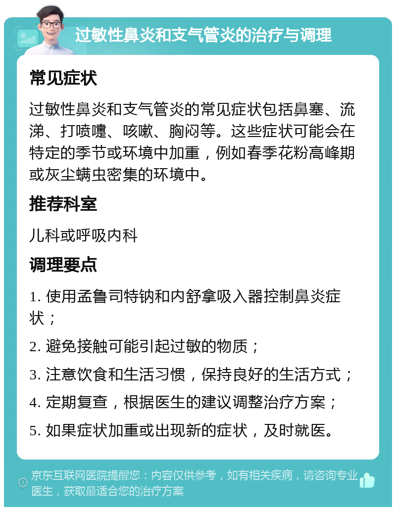 过敏性鼻炎和支气管炎的治疗与调理 常见症状 过敏性鼻炎和支气管炎的常见症状包括鼻塞、流涕、打喷嚏、咳嗽、胸闷等。这些症状可能会在特定的季节或环境中加重，例如春季花粉高峰期或灰尘螨虫密集的环境中。 推荐科室 儿科或呼吸内科 调理要点 1. 使用孟鲁司特钠和内舒拿吸入器控制鼻炎症状； 2. 避免接触可能引起过敏的物质； 3. 注意饮食和生活习惯，保持良好的生活方式； 4. 定期复查，根据医生的建议调整治疗方案； 5. 如果症状加重或出现新的症状，及时就医。