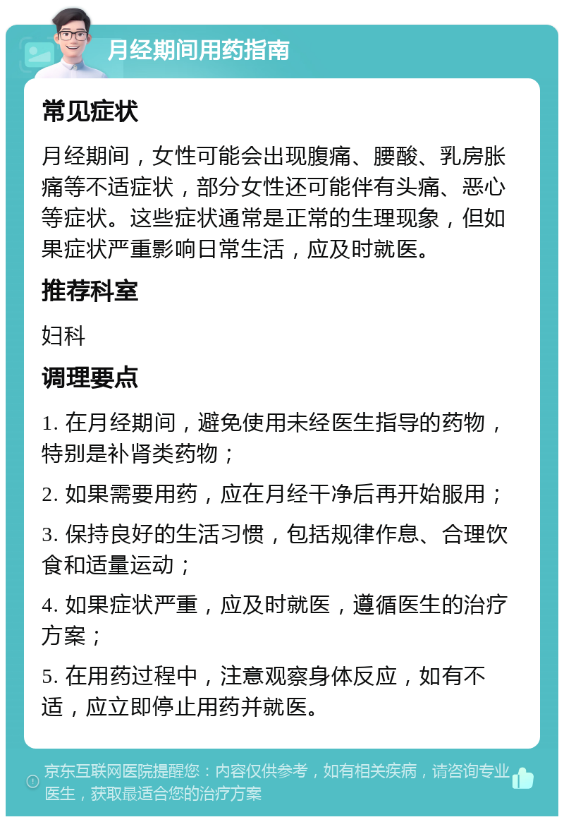 月经期间用药指南 常见症状 月经期间，女性可能会出现腹痛、腰酸、乳房胀痛等不适症状，部分女性还可能伴有头痛、恶心等症状。这些症状通常是正常的生理现象，但如果症状严重影响日常生活，应及时就医。 推荐科室 妇科 调理要点 1. 在月经期间，避免使用未经医生指导的药物，特别是补肾类药物； 2. 如果需要用药，应在月经干净后再开始服用； 3. 保持良好的生活习惯，包括规律作息、合理饮食和适量运动； 4. 如果症状严重，应及时就医，遵循医生的治疗方案； 5. 在用药过程中，注意观察身体反应，如有不适，应立即停止用药并就医。