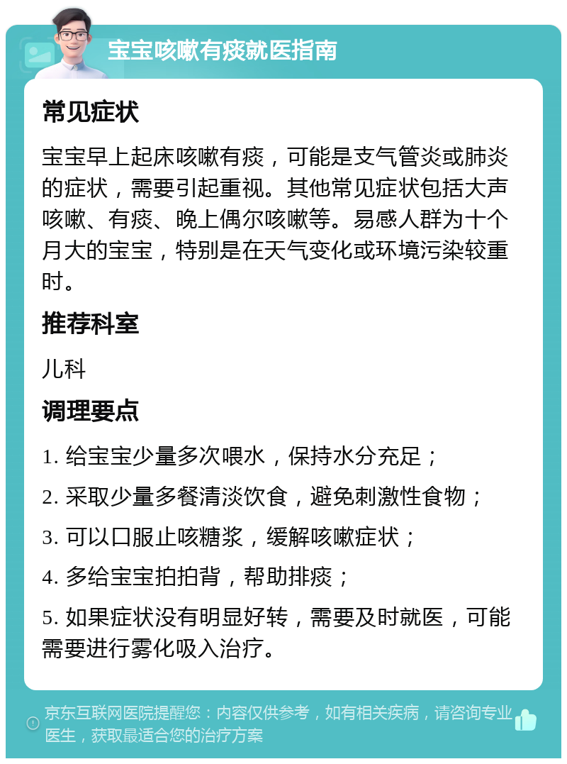 宝宝咳嗽有痰就医指南 常见症状 宝宝早上起床咳嗽有痰，可能是支气管炎或肺炎的症状，需要引起重视。其他常见症状包括大声咳嗽、有痰、晚上偶尔咳嗽等。易感人群为十个月大的宝宝，特别是在天气变化或环境污染较重时。 推荐科室 儿科 调理要点 1. 给宝宝少量多次喂水，保持水分充足； 2. 采取少量多餐清淡饮食，避免刺激性食物； 3. 可以口服止咳糖浆，缓解咳嗽症状； 4. 多给宝宝拍拍背，帮助排痰； 5. 如果症状没有明显好转，需要及时就医，可能需要进行雾化吸入治疗。