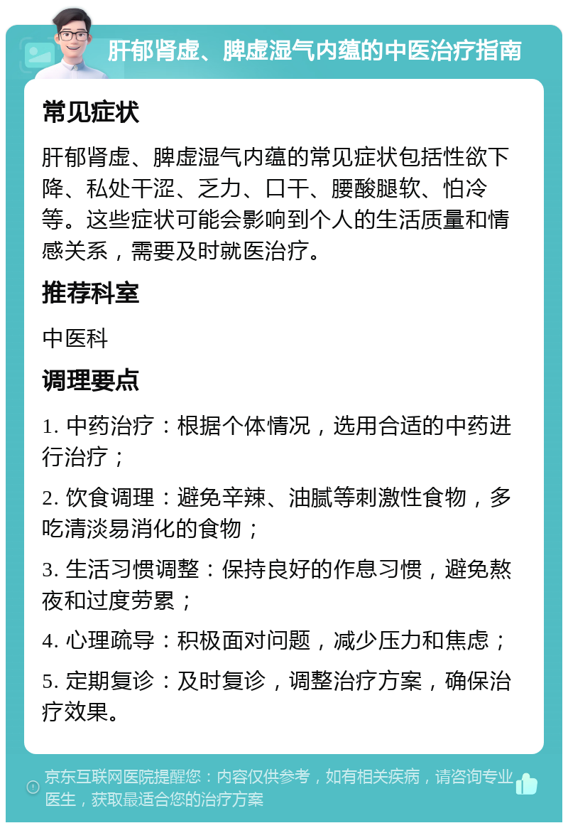 肝郁肾虚、脾虚湿气内蕴的中医治疗指南 常见症状 肝郁肾虚、脾虚湿气内蕴的常见症状包括性欲下降、私处干涩、乏力、口干、腰酸腿软、怕冷等。这些症状可能会影响到个人的生活质量和情感关系，需要及时就医治疗。 推荐科室 中医科 调理要点 1. 中药治疗：根据个体情况，选用合适的中药进行治疗； 2. 饮食调理：避免辛辣、油腻等刺激性食物，多吃清淡易消化的食物； 3. 生活习惯调整：保持良好的作息习惯，避免熬夜和过度劳累； 4. 心理疏导：积极面对问题，减少压力和焦虑； 5. 定期复诊：及时复诊，调整治疗方案，确保治疗效果。