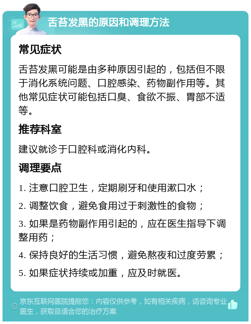 舌苔发黑的原因和调理方法 常见症状 舌苔发黑可能是由多种原因引起的，包括但不限于消化系统问题、口腔感染、药物副作用等。其他常见症状可能包括口臭、食欲不振、胃部不适等。 推荐科室 建议就诊于口腔科或消化内科。 调理要点 1. 注意口腔卫生，定期刷牙和使用漱口水； 2. 调整饮食，避免食用过于刺激性的食物； 3. 如果是药物副作用引起的，应在医生指导下调整用药； 4. 保持良好的生活习惯，避免熬夜和过度劳累； 5. 如果症状持续或加重，应及时就医。