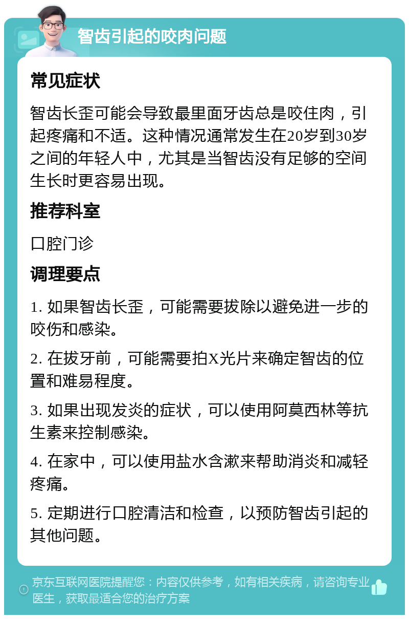 智齿引起的咬肉问题 常见症状 智齿长歪可能会导致最里面牙齿总是咬住肉，引起疼痛和不适。这种情况通常发生在20岁到30岁之间的年轻人中，尤其是当智齿没有足够的空间生长时更容易出现。 推荐科室 口腔门诊 调理要点 1. 如果智齿长歪，可能需要拔除以避免进一步的咬伤和感染。 2. 在拔牙前，可能需要拍X光片来确定智齿的位置和难易程度。 3. 如果出现发炎的症状，可以使用阿莫西林等抗生素来控制感染。 4. 在家中，可以使用盐水含漱来帮助消炎和减轻疼痛。 5. 定期进行口腔清洁和检查，以预防智齿引起的其他问题。