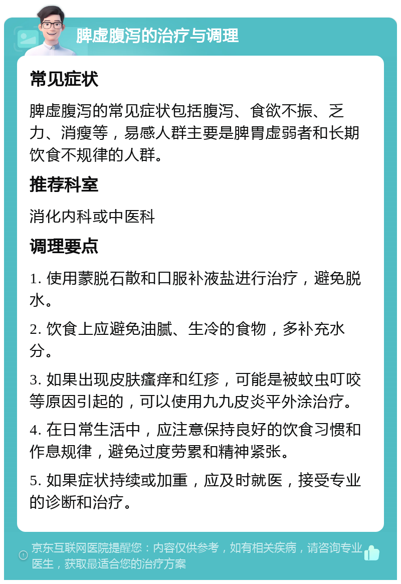 脾虚腹泻的治疗与调理 常见症状 脾虚腹泻的常见症状包括腹泻、食欲不振、乏力、消瘦等，易感人群主要是脾胃虚弱者和长期饮食不规律的人群。 推荐科室 消化内科或中医科 调理要点 1. 使用蒙脱石散和口服补液盐进行治疗，避免脱水。 2. 饮食上应避免油腻、生冷的食物，多补充水分。 3. 如果出现皮肤瘙痒和红疹，可能是被蚊虫叮咬等原因引起的，可以使用九九皮炎平外涂治疗。 4. 在日常生活中，应注意保持良好的饮食习惯和作息规律，避免过度劳累和精神紧张。 5. 如果症状持续或加重，应及时就医，接受专业的诊断和治疗。