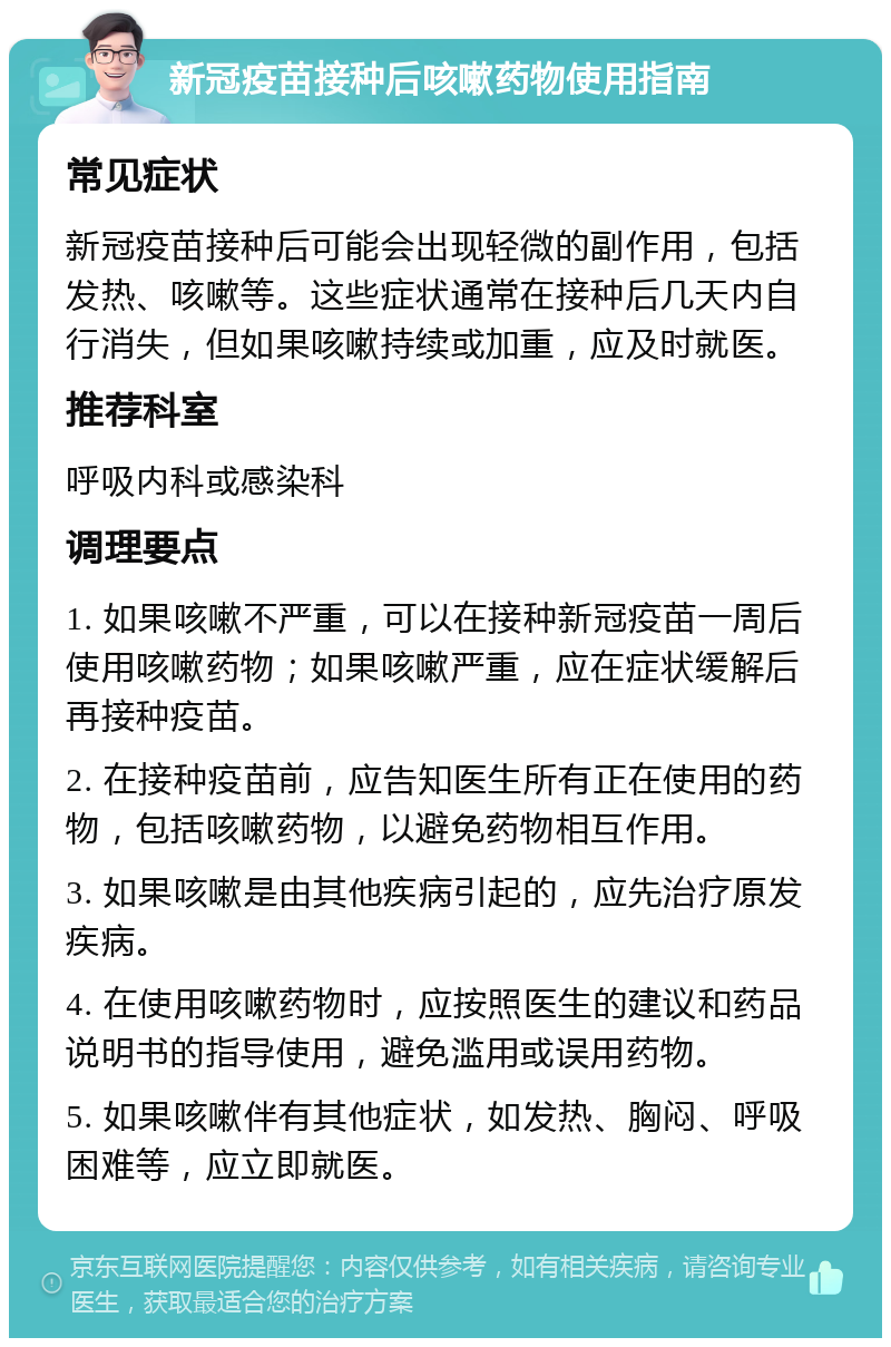 新冠疫苗接种后咳嗽药物使用指南 常见症状 新冠疫苗接种后可能会出现轻微的副作用，包括发热、咳嗽等。这些症状通常在接种后几天内自行消失，但如果咳嗽持续或加重，应及时就医。 推荐科室 呼吸内科或感染科 调理要点 1. 如果咳嗽不严重，可以在接种新冠疫苗一周后使用咳嗽药物；如果咳嗽严重，应在症状缓解后再接种疫苗。 2. 在接种疫苗前，应告知医生所有正在使用的药物，包括咳嗽药物，以避免药物相互作用。 3. 如果咳嗽是由其他疾病引起的，应先治疗原发疾病。 4. 在使用咳嗽药物时，应按照医生的建议和药品说明书的指导使用，避免滥用或误用药物。 5. 如果咳嗽伴有其他症状，如发热、胸闷、呼吸困难等，应立即就医。