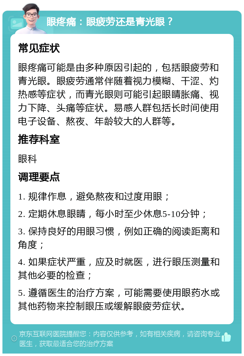 眼疼痛：眼疲劳还是青光眼？ 常见症状 眼疼痛可能是由多种原因引起的，包括眼疲劳和青光眼。眼疲劳通常伴随着视力模糊、干涩、灼热感等症状，而青光眼则可能引起眼睛胀痛、视力下降、头痛等症状。易感人群包括长时间使用电子设备、熬夜、年龄较大的人群等。 推荐科室 眼科 调理要点 1. 规律作息，避免熬夜和过度用眼； 2. 定期休息眼睛，每小时至少休息5-10分钟； 3. 保持良好的用眼习惯，例如正确的阅读距离和角度； 4. 如果症状严重，应及时就医，进行眼压测量和其他必要的检查； 5. 遵循医生的治疗方案，可能需要使用眼药水或其他药物来控制眼压或缓解眼疲劳症状。