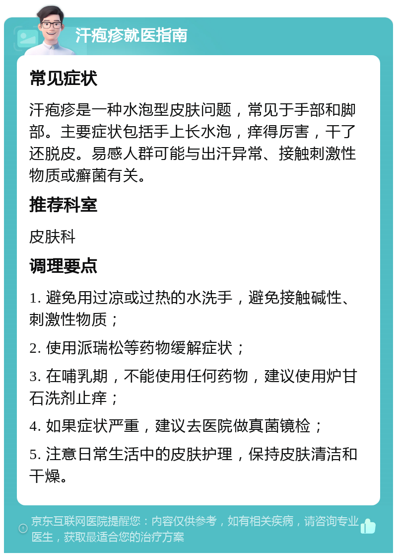 汗疱疹就医指南 常见症状 汗疱疹是一种水泡型皮肤问题，常见于手部和脚部。主要症状包括手上长水泡，痒得厉害，干了还脱皮。易感人群可能与出汗异常、接触刺激性物质或癣菌有关。 推荐科室 皮肤科 调理要点 1. 避免用过凉或过热的水洗手，避免接触碱性、刺激性物质； 2. 使用派瑞松等药物缓解症状； 3. 在哺乳期，不能使用任何药物，建议使用炉甘石洗剂止痒； 4. 如果症状严重，建议去医院做真菌镜检； 5. 注意日常生活中的皮肤护理，保持皮肤清洁和干燥。