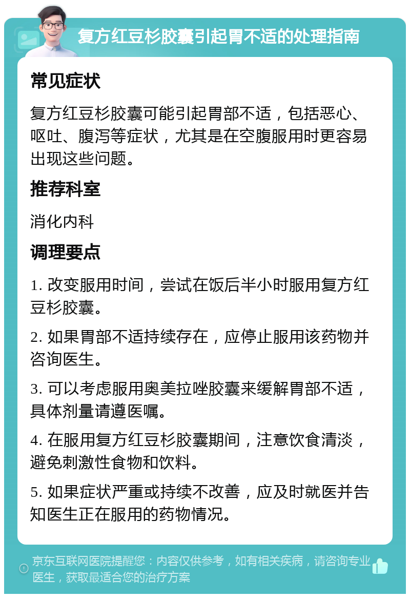 复方红豆杉胶囊引起胃不适的处理指南 常见症状 复方红豆杉胶囊可能引起胃部不适，包括恶心、呕吐、腹泻等症状，尤其是在空腹服用时更容易出现这些问题。 推荐科室 消化内科 调理要点 1. 改变服用时间，尝试在饭后半小时服用复方红豆杉胶囊。 2. 如果胃部不适持续存在，应停止服用该药物并咨询医生。 3. 可以考虑服用奥美拉唑胶囊来缓解胃部不适，具体剂量请遵医嘱。 4. 在服用复方红豆杉胶囊期间，注意饮食清淡，避免刺激性食物和饮料。 5. 如果症状严重或持续不改善，应及时就医并告知医生正在服用的药物情况。