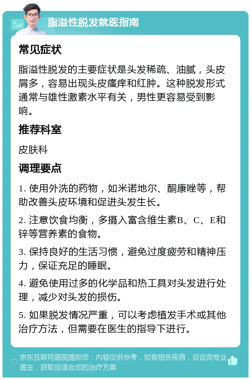 脂溢性脱发就医指南 常见症状 脂溢性脱发的主要症状是头发稀疏、油腻，头皮屑多，容易出现头皮瘙痒和红肿。这种脱发形式通常与雄性激素水平有关，男性更容易受到影响。 推荐科室 皮肤科 调理要点 1. 使用外洗的药物，如米诺地尔、酮康唑等，帮助改善头皮环境和促进头发生长。 2. 注意饮食均衡，多摄入富含维生素B、C、E和锌等营养素的食物。 3. 保持良好的生活习惯，避免过度疲劳和精神压力，保证充足的睡眠。 4. 避免使用过多的化学品和热工具对头发进行处理，减少对头发的损伤。 5. 如果脱发情况严重，可以考虑植发手术或其他治疗方法，但需要在医生的指导下进行。