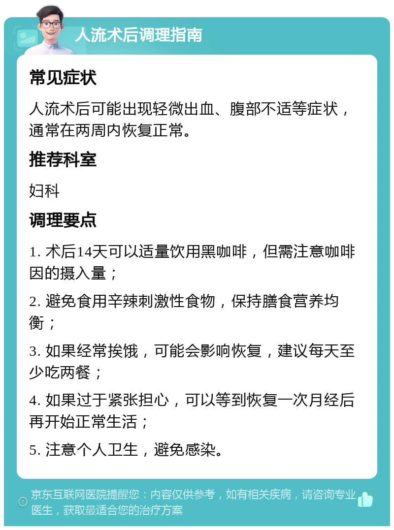 人流术后调理指南 常见症状 人流术后可能出现轻微出血、腹部不适等症状，通常在两周内恢复正常。 推荐科室 妇科 调理要点 1. 术后14天可以适量饮用黑咖啡，但需注意咖啡因的摄入量； 2. 避免食用辛辣刺激性食物，保持膳食营养均衡； 3. 如果经常挨饿，可能会影响恢复，建议每天至少吃两餐； 4. 如果过于紧张担心，可以等到恢复一次月经后再开始正常生活； 5. 注意个人卫生，避免感染。