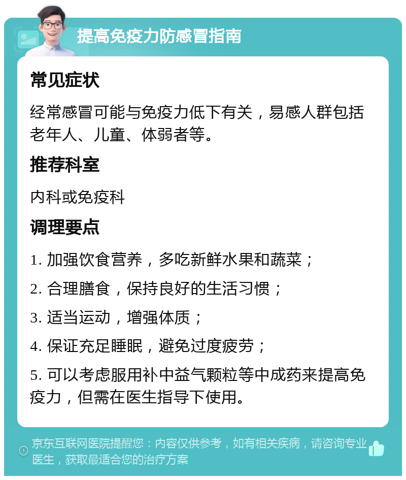 提高免疫力防感冒指南 常见症状 经常感冒可能与免疫力低下有关,易感人群包括老年人、儿童、体弱者等。 推荐科室 内科或免疫科 调理要点 1. 加强饮食营养,多吃新鲜水果和蔬菜; 2. 合理膳食,保持良好的生活习惯; 3. 适当运动,增强体质; 4. 保证充足睡眠,避免过度疲劳; 5. 可以考虑服用补中益气颗粒等中成药来提高免疫力,但需在医生指导下使用。