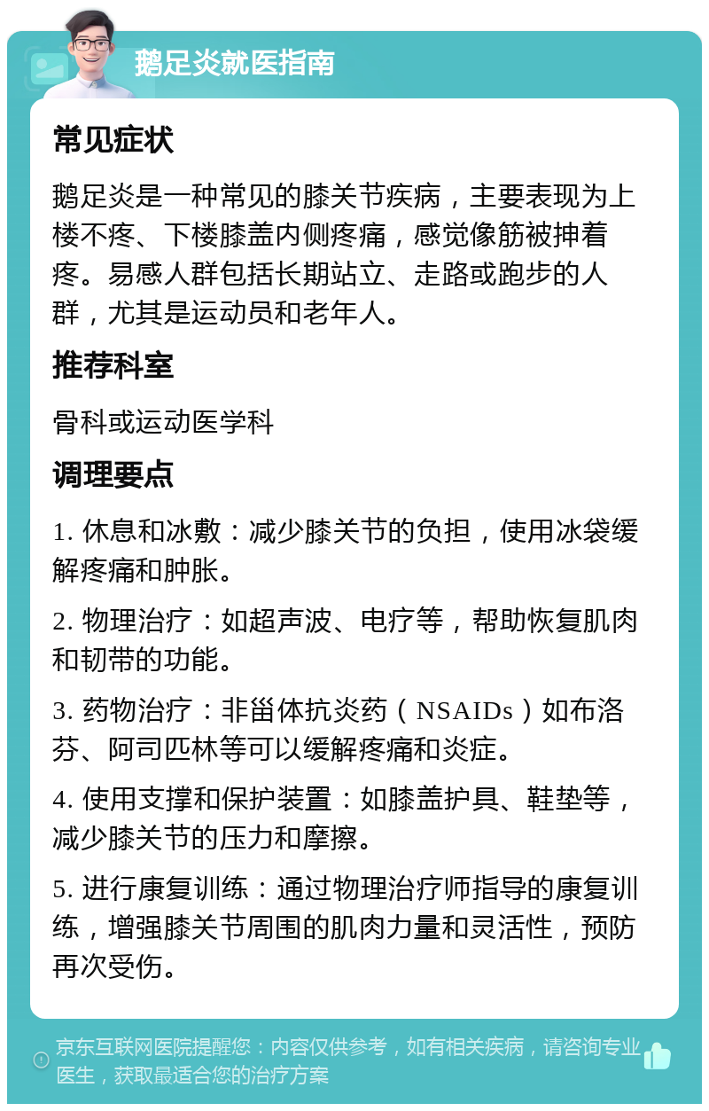 鹅足炎就医指南 常见症状 鹅足炎是一种常见的膝关节疾病，主要表现为上楼不疼、下楼膝盖内侧疼痛，感觉像筋被抻着疼。易感人群包括长期站立、走路或跑步的人群，尤其是运动员和老年人。 推荐科室 骨科或运动医学科 调理要点 1. 休息和冰敷：减少膝关节的负担，使用冰袋缓解疼痛和肿胀。 2. 物理治疗：如超声波、电疗等，帮助恢复肌肉和韧带的功能。 3. 药物治疗：非甾体抗炎药（NSAIDs）如布洛芬、阿司匹林等可以缓解疼痛和炎症。 4. 使用支撑和保护装置：如膝盖护具、鞋垫等，减少膝关节的压力和摩擦。 5. 进行康复训练：通过物理治疗师指导的康复训练，增强膝关节周围的肌肉力量和灵活性，预防再次受伤。