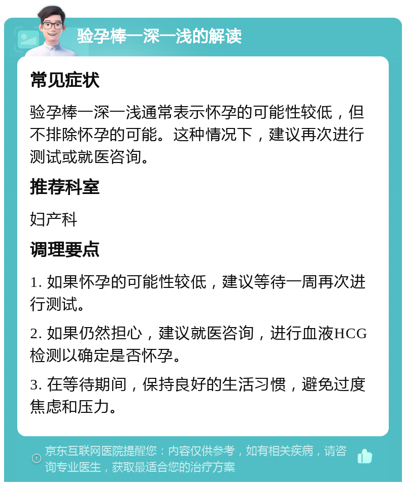 验孕棒一深一浅的解读 常见症状 验孕棒一深一浅通常表示怀孕的可能性较低，但不排除怀孕的可能。这种情况下，建议再次进行测试或就医咨询。 推荐科室 妇产科 调理要点 1. 如果怀孕的可能性较低，建议等待一周再次进行测试。 2. 如果仍然担心，建议就医咨询，进行血液HCG检测以确定是否怀孕。 3. 在等待期间，保持良好的生活习惯，避免过度焦虑和压力。