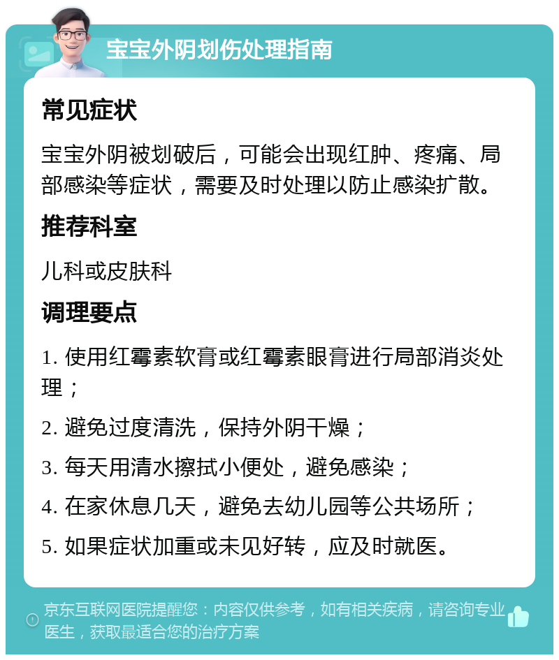 宝宝外阴划伤处理指南 常见症状 宝宝外阴被划破后，可能会出现红肿、疼痛、局部感染等症状，需要及时处理以防止感染扩散。 推荐科室 儿科或皮肤科 调理要点 1. 使用红霉素软膏或红霉素眼膏进行局部消炎处理； 2. 避免过度清洗，保持外阴干燥； 3. 每天用清水擦拭小便处，避免感染； 4. 在家休息几天，避免去幼儿园等公共场所； 5. 如果症状加重或未见好转，应及时就医。