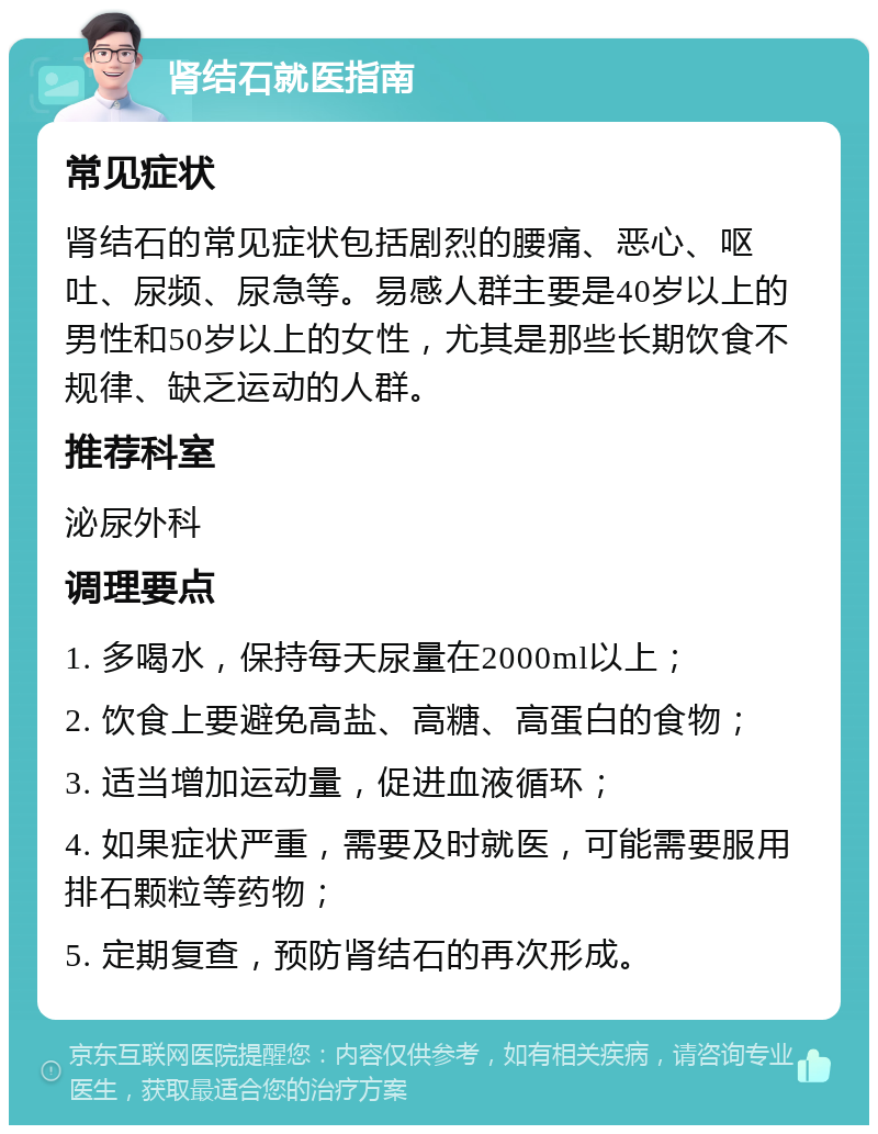 肾结石就医指南 常见症状 肾结石的常见症状包括剧烈的腰痛、恶心、呕吐、尿频、尿急等。易感人群主要是40岁以上的男性和50岁以上的女性，尤其是那些长期饮食不规律、缺乏运动的人群。 推荐科室 泌尿外科 调理要点 1. 多喝水，保持每天尿量在2000ml以上； 2. 饮食上要避免高盐、高糖、高蛋白的食物； 3. 适当增加运动量，促进血液循环； 4. 如果症状严重，需要及时就医，可能需要服用排石颗粒等药物； 5. 定期复查，预防肾结石的再次形成。