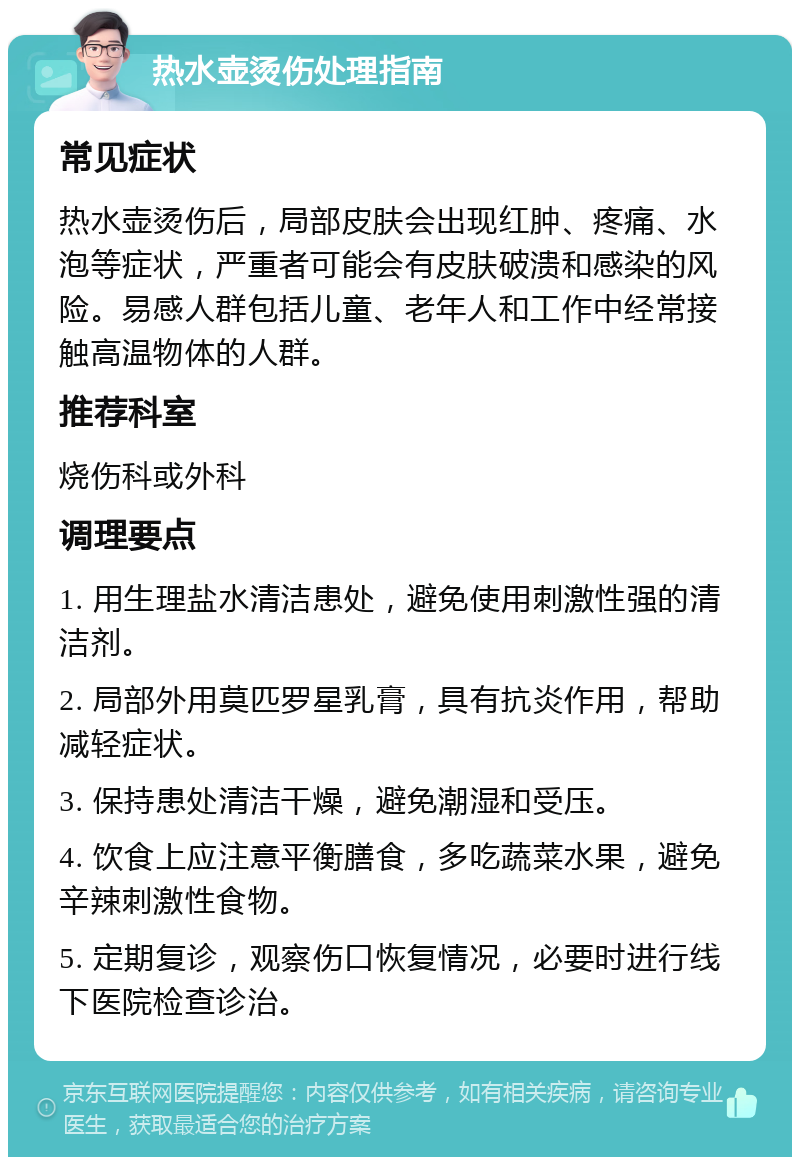 热水壶烫伤处理指南 常见症状 热水壶烫伤后，局部皮肤会出现红肿、疼痛、水泡等症状，严重者可能会有皮肤破溃和感染的风险。易感人群包括儿童、老年人和工作中经常接触高温物体的人群。 推荐科室 烧伤科或外科 调理要点 1. 用生理盐水清洁患处，避免使用刺激性强的清洁剂。 2. 局部外用莫匹罗星乳膏，具有抗炎作用，帮助减轻症状。 3. 保持患处清洁干燥，避免潮湿和受压。 4. 饮食上应注意平衡膳食，多吃蔬菜水果，避免辛辣刺激性食物。 5. 定期复诊，观察伤口恢复情况，必要时进行线下医院检查诊治。