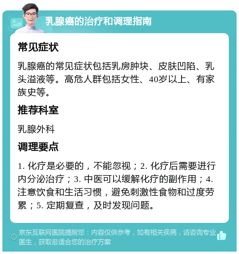 乳腺癌的治疗和调理指南 常见症状 乳腺癌的常见症状包括乳房肿块、皮肤凹陷、乳头溢液等。高危人群包括女性、40岁以上、有家族史等。 推荐科室 乳腺外科 调理要点 1. 化疗是必要的，不能忽视；2. 化疗后需要进行内分泌治疗；3. 中医可以缓解化疗的副作用；4. 注意饮食和生活习惯，避免刺激性食物和过度劳累；5. 定期复查，及时发现问题。