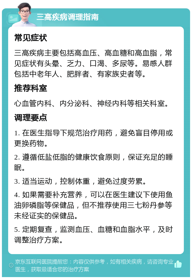 三高疾病调理指南 常见症状 三高疾病主要包括高血压、高血糖和高血脂，常见症状有头晕、乏力、口渴、多尿等。易感人群包括中老年人、肥胖者、有家族史者等。 推荐科室 心血管内科、内分泌科、神经内科等相关科室。 调理要点 1. 在医生指导下规范治疗用药，避免盲目停用或更换药物。 2. 遵循低盐低脂的健康饮食原则，保证充足的睡眠。 3. 适当运动，控制体重，避免过度劳累。 4. 如果需要补充营养，可以在医生建议下使用鱼油卵磷脂等保健品，但不推荐使用三七粉丹参等未经证实的保健品。 5. 定期复查，监测血压、血糖和血脂水平，及时调整治疗方案。